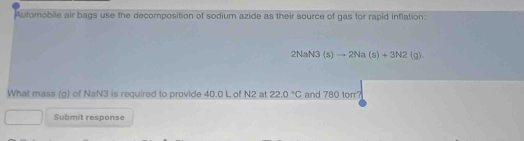 Automobile air bags use the decomposition of sodium azide as their source of gas for rapid inflation:
2NaN3(s)to 2Na(s)+3N2(g). 
What mass (g) of NaN3 is required to provide 40.0 L of N2 at 22.0°C and 780 torr? 
Submit response