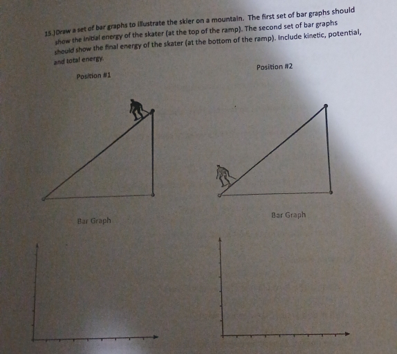 15.)Draw a set of bar graphs to illustrate the skier on a mountain. The first set of bar graphs should 
show the initial energy of the skater (at the top of the ramp). The second set of bar graphs 
should show the final energy of the skater (at the bottom of the ramp). Include kinetic, potential, 
and total energy. 
Position #1 Position #2 
Bar Graph Bar Graph