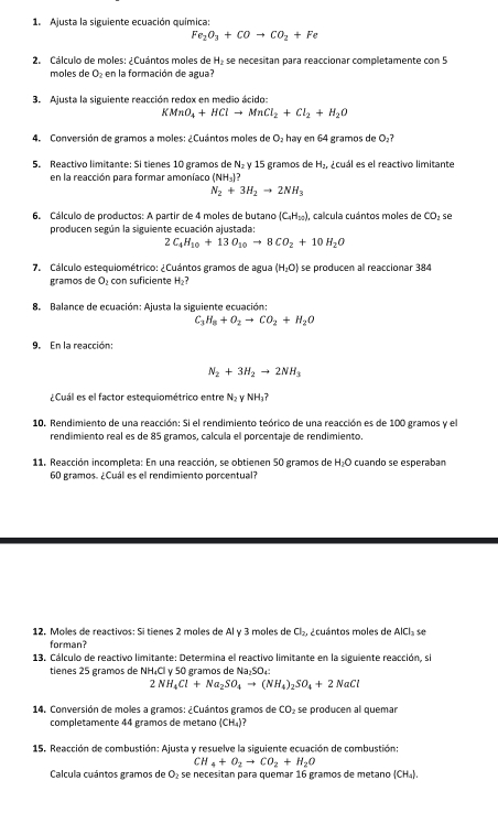 Ajusta la siguiente ecuación química:
Fe_2O_3+COto CO_2+Fe
2. Cálculo de moles: ¿Cuántos moles de H_2 se necesitan para reaccionar completamente con 5
moles de O_2 en la formación de agua?
3. Ajusta la siguiente reacción redox en medio ácido:
KMnO_4+HClto MnCl_2+Cl_2+H_2O
4. Conversión de gramos a moles: ¿Cuántos moles de O₂ hay en 64 gramos de D_2
5. Reactivo limitante: Si tienes 10 gramos de N₂ γ 15 gramos de H_2 A uál es el reactivo limitante
en la reacción para formar amoníaco (NH_3)?
N_2+3H_2to 2NH_3
6. Cálculo de productos: A partir de 4 moles de butano (C_4H_10) , calcula cuántos moles de CO_2 se
producen según la siguiente ecuación ajustada:
C_4H_10+13O_10to 8CO_2+10H_2O
7. Cálculo estequiométrico: ¿Cuántos gramos de agua (H_2O) se producen al reaccionar 384
gramos de O_2 con suficiente H_2
8. Balance de ecuación: Ajusta la siguiente ecuación:
C H_8+O_2to CO_2+H_2O
9. En la reacción:
N_2+3H_2to 2NH_3
¿Cuál es el factor estequiométrico entre N_2 v NH 7
10. Rendimiento de una reacción: Si el rendimiento teórico de una reacción es de 100 gramos y el
rendimiento real es de 85 gramos, calcula el porcentaje de rendimiento.
11. Reacción incompleta: En una reacción, se obtienen 50 gramos de H_2O cuando se esperaban
60 gramos. ¿Cuál es el rendimiento porcentual?
12. Moles de reactivos: Sí tienes 2 moles de Al v 3 moles de Cl_2, acuántos moles de AICI se
forman?
13. Cálculo de reactivo limitante: Determina el reactivo limitante en la siguiente reacción, si
tienes 25 gramos de NH₄Cl v 50 gramos de Aa-5c
2NH_4Cl+Na_2SO_4to (NH_4)_2SO_4+2NaCl
14. Conversión de moles a gramos: ¿Cuántos gramos de CO_2 se producen al quemar
completamente 44 gramos de metano (CH_4) 7
15. Reacción de combustión: Ajusta y resuelve la siguiente ecuación de combustión:
CH_4+O_2to CO_2+H_2O
Calcula cuántos gramos de O_2 se necesitan para quemar 16 gramos de metano (CH_4).