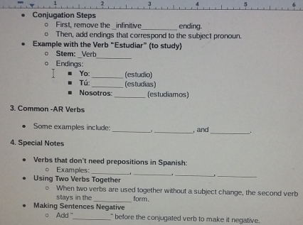 2 3 4 5 
Conjugation Steps 
First, remove the infinitive ending. 
Then, add endings that correspond to the subject pronoun. 
Example with the Verb “Estudiar” (to study) 
_ 
Stem: : Verb 
Endings: 
Yo: _(estudio) 
Tú: _(estudias) 
Nosotros _(estudiamos) 
3. Common -AR Verbs 
Some examples include: _._ , and 
4. Special Notes 
Verbs that don't need prepositions in Spanish: 
__ 
__ 
Examples: 
. 
Using Two Verbs Together 
_ 
When two verbs are used together without a subject change, the second verb 
stays in the form. 
Making Sentences Negative 
。 Add '_ "' before the conjugated verb to make it negative.