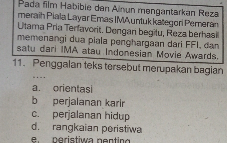 Pada film Habibie dan Ainun mengantarkan Reza
meraih Piala Layar Emas IMAuntuk kategori Pemeran
Utama Pria Terfavorit. Dengan begitu; Reza berhasil
memenangi dua piala penghargaan dari FFI, dan
satu dari IMA atau Indonesian Movie Awards.
11. Penggalan teks tersebut merupakan bagian
…
a. orientasi
b perjalanan karir
c. perjalanan hidup
d. rangkaian peristiwa
e. peristiwa penting