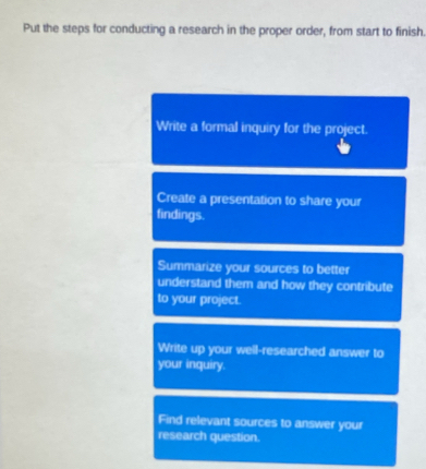 Put the steps for conducting a research in the proper order, from start to finish. 
Write a formal inquiry for the project. 
Create a presentation to share your 
findings. 
Summarize your sources to better 
understand them and how they contribute 
to your project. 
Write up your well-researched answer to 
your inquiry. 
Find relevant sources to answer your 
research question.