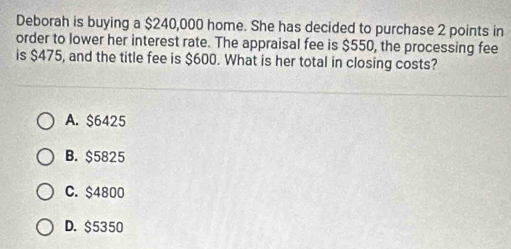 Deborah is buying a $240,000 home. She has decided to purchase 2 points in
order to lower her interest rate. The appraisal fee is $550, the processing fee
is $475, and the title fee is $600. What is her total in closing costs?
A. $6425
B. $5825
C. $4800
D. $5350