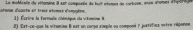 La molécule du vitamine B est composée de huit atomes de carbone, onze atomes d'hydroger 
atome d'azote et trois atomes d'oxygène. 
1) Écrire la formule chimique du vitamine B. 
2) Est-ce-que le vitamine B est un corps simple ou composé ? justifiez votre réponse