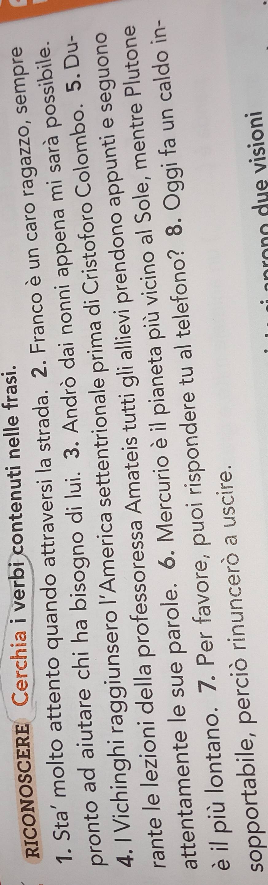 RICONOSCERE Cerchia i verbi contenuti nelle frasi. 
1. Sta’ molto attento quando attraversi la strada. 2. Franco è un caro ragazzo, sempre 
pronto ad aiutare chi ha bisogno di lui. 3. Andrò dai nonni appena mi sarà possibile. 
4. I Vichinghi raggiunsero l’America settentrionale prima di Cristoforo Colombo. 5. Du- 
rante le lezioni della professoressa Amateis tutti gli allievi prendono appunti e seguono 
attentamente le sue parole. 6. Mercurio è il pianeta più vicino al Sole, mentre Plutone 
è il più lontano. 7. Per favore, puoi rispondere tu al telefono? 8. Oggi fa un caldo in- 
sopportabile, perciò rinuncerò a uscire. 
rono due visioni