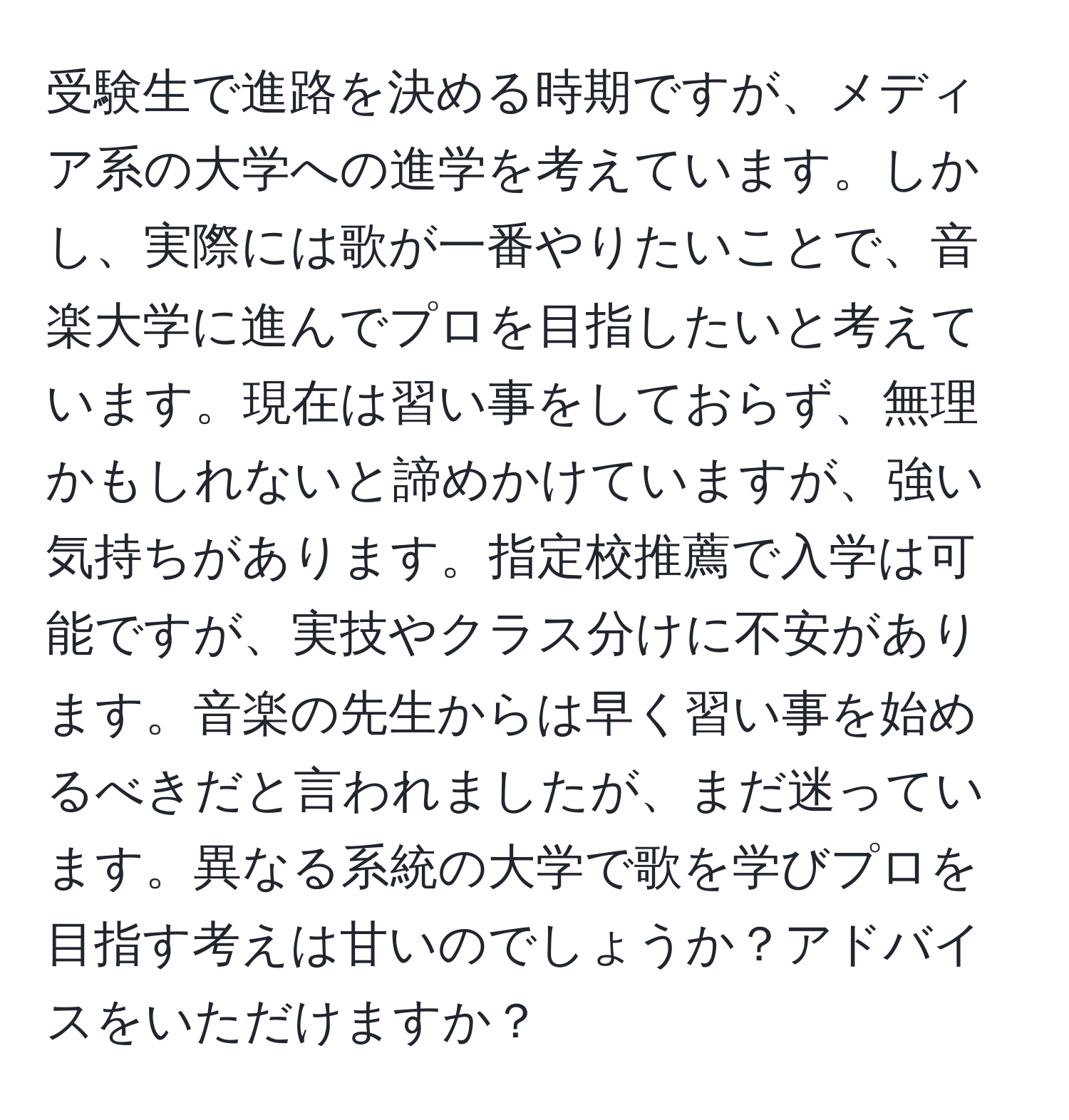 受験生で進路を決める時期ですが、メディア系の大学への進学を考えています。しかし、実際には歌が一番やりたいことで、音楽大学に進んでプロを目指したいと考えています。現在は習い事をしておらず、無理かもしれないと諦めかけていますが、強い気持ちがあります。指定校推薦で入学は可能ですが、実技やクラス分けに不安があります。音楽の先生からは早く習い事を始めるべきだと言われましたが、まだ迷っています。異なる系統の大学で歌を学びプロを目指す考えは甘いのでしょうか？アドバイスをいただけますか？