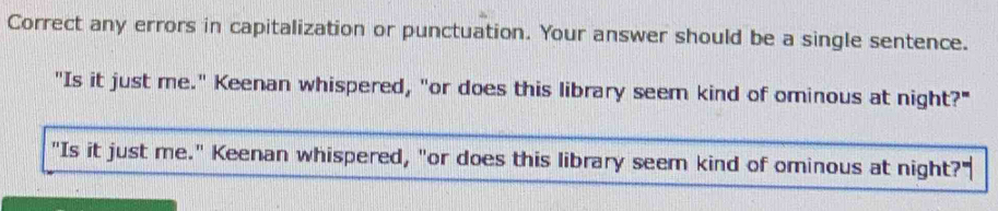 Correct any errors in capitalization or punctuation. Your answer should be a single sentence. 
"Is it just me." Keenan whispered, "or does this library seem kind of ominous at night?" 
"Is it just me." Keenan whispered, "or does this library seem kind of ominous at night?'