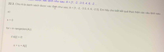 xược xác định như sau A= 1,-2,-3.5,4,6,-2... 
22.3. Cho A là danh sách được xác địạh như sau: A=[1,-2,-3.5,4,6,-2.5] |. Em hãy cho biết kết quả thực hiện các câu lệnh sau: 
a)
s=0
for i in range(len(A)): 
if A[i]>0
s=s+A[i]