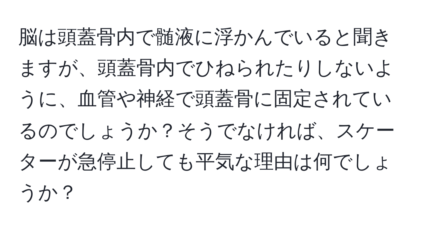 脳は頭蓋骨内で髄液に浮かんでいると聞きますが、頭蓋骨内でひねられたりしないように、血管や神経で頭蓋骨に固定されているのでしょうか？そうでなければ、スケーターが急停止しても平気な理由は何でしょうか？