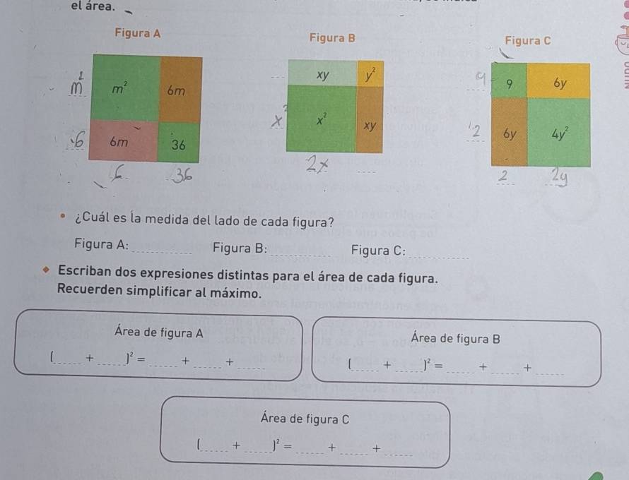 el área.
Figura A Figura B Figura C
_
¿Cuál es la medida del lado de cada figura?
Figura A:_ Figura B:_ Figura C:_
Escriban dos expresiones distintas para el área de cada figura.
Recuerden simplificar al máximo.
Área de figura A Área de figura B
__
[_ + _ )^2= _+ _+ __+ _ )^2= _+ +
Área de figura C
_
_
L_ + _ )^2= _ + +