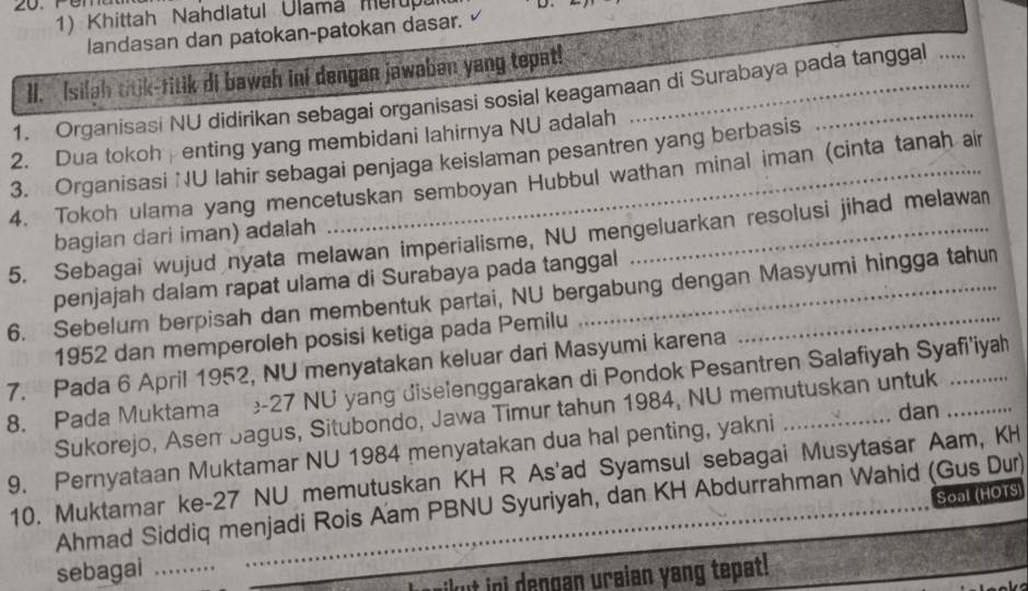 Khittah Nahdlatul Ulamá Merup 
D 
landasan dan patokan-patokan dasar. 
II. Isilgh titik-titik di bawah ini dengan jawaban yang tepat! 
1. Organisasi NU didirikan sebagai organisasi sosial keagamaan di Surabaya pada tanggal .... 
2. Dua tokoh enting yang membidani lahirnya NU adalah 
3. Organisasi NU lahir sebagai penjaga keislaman pesantren yang berbasis 
4. Tokoh ulama yang mencetuskan semboyan Hubbul wathan minal iman (cinta tanah air 
bagian dari iman) adalah 
5. Sebagai wujud nyata melawan imperialisme, NU mengeluarkan resolusi jihad melawa 
penjajah dalam rapat ulama di Surabaya pada tanggal 
6. Sebelum berpisah dan membentuk partai, NU bergabung dengan Masyumi hingga tahun 
1952 dan memperoleh posisi ketiga pada Pemilu 
7. Pada 6 April 1952, NU menyatakan keluar dari Masyumi karena 
8. Pada Muktama - 27 NU yang diselenggarakan di Pondok Pesantren Salafiyah Syafi'iyah 
dan 
Sukorejo, Asem Sagus, Situbondo, Jawa Timur tahun 1984, NU memutuskan untuk 
9. Pernyataan Muktamar NU 1984 menyatakan dua hal penting, yakni_ 
10. Muktamar ke- 27 NU memutuskan KH R As'ad Syamsul sebagai Musytasar Aam, KH 
Soal (HOTS) 
Ahmad Siddiq menjadi Rois Aam PBNU Syuriyah, dan KH Abdurrahman Wahid (Gus Dur) 
sebagai_ 
ikut ini dengan uraian yang tepat!