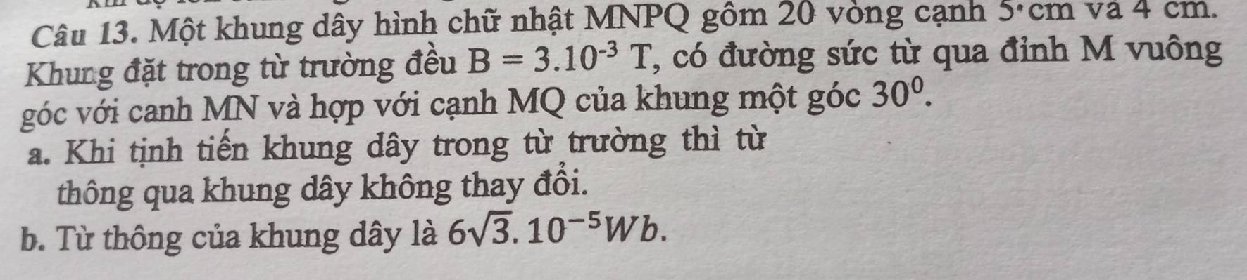 Một khung dây hình chữ nhật MNPQ gồm 20 vòng cạnh 5·cm và 4 cm. 
Khung đặt trong từ trường đều B=3.10^(-3)T ', có đường sức từ qua đỉnh M vuông 
góc với canh MN và hợp với cạnh MQ của khung một góc 30^0. 
a. Khi tịnh tiến khung dây trong từ trường thì từ 
thông qua khung dây không thay đổi. 
b. Từ thông của khung dây là 6sqrt(3).10^(-5)Wb.