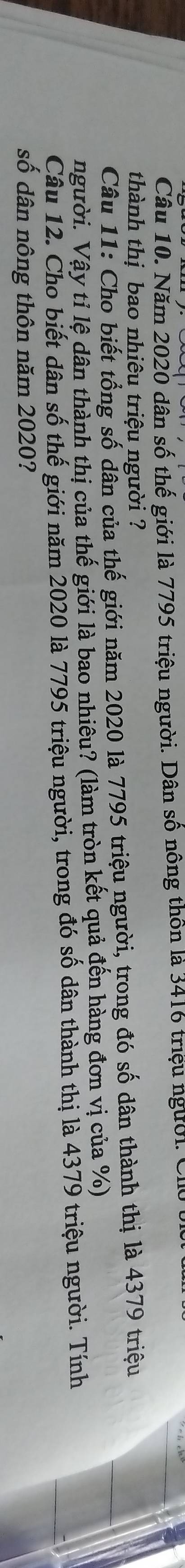 Năm 2020 dân số thế giới là 7795 triệu người. Dân số nông thôn là 3416 triệu người. C 
thành thị bao nhiêu triệu người ? 
Câu 11: Cho biết tổng số dân của thế giới năm 2020 là 7795 triệu người, trong đó số dân thành thị là 4379 triệu 
người. Vậy tỉ lệ dân thành thị của thế giới là bao nhiêu? (làm tròn kết quả đến hàng đơn vị của %) 
Câu 12. Cho biết dân số thế giới năm 2020 là 7795 triệu người, trong đó số dân thành thị là 4379 triệu người. Tính 
số dân nông thôn năm 2020?