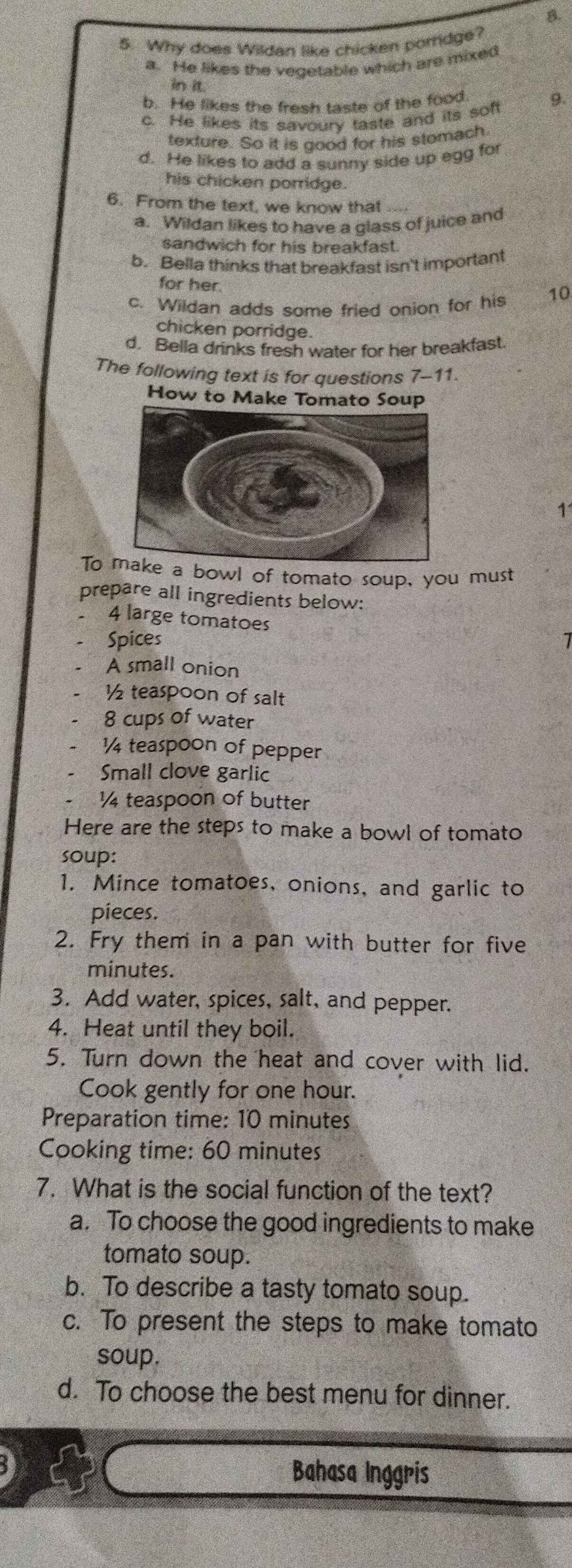 Why does Wildan like chicken portidge?
a. He likes the vegetable which are mixed
in it.
b. He likes the fresh taste of the food
9.
c. He likes its savoury taste and its soft
texture. So it is good for his stomach.
d. He likes to add a sunny side up egg for
his chicken porridge.
6. From the text, we know that
a. Wildan likes to have a glass of juice and
sandwich for his breakfast.
b. Bella thinks that breakfast isn't important
for her.
c. Wildan adds some fried onion for his 10
chicken porridge.
d. Bella drinks fresh water for her breakfast.
The following text is for questions 7-11.
How to Make Tomato Soup
1
To a bowl of tomato soup, you must
prepare all ingredients below:
4 large tomatoes
Spices
A small onion
½ teaspoon of salt
8 cups of water
½ teaspoon of pepper
Small clove garlic
¼ teaspoon of butter
Here are the steps to make a bowl of tomato
soup:
1. Mince tomatoes, onions, and garlic to
pieces.
2. Fry them in a pan with butter for five
minutes.
3. Add water, spices, salt, and pepper.
4. Heat until they boil.
5. Turn down the heat and cover with lid.
Cook gently for one hour.
Preparation time: 10 minutes
Cooking time: 60 minutes
7. What is the social function of the text?
a. To choose the good ingredients to make
tomato soup.
b. To describe a tasty tomato soup.
c. To present the steps to make tomato
soup.
d. To choose the best menu for dinner.
Bahasa Inggris