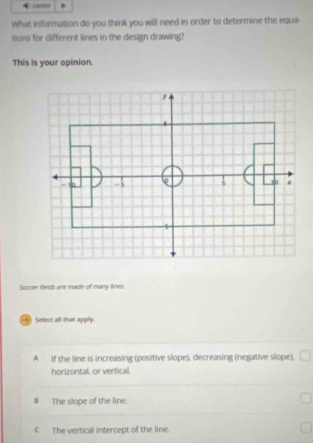 Laten
What information do you think you will need in order to determine the equa-
tions for different lines in the design drawing?
This is your opinion.
Soccer fields are made of many lines.
→ Select all that apply.
A If the line is increasing (positive slope), decreasing (negative slope),
horizontal, or vertical.
B The slope of the line.
c The vertical intercept of the line.