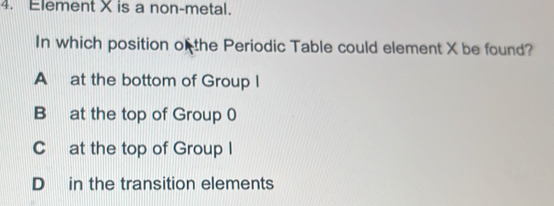 Element X is a non-metal.
In which position of the Periodic Table could element X be found?
A at the bottom of Group I
B at the top of Group 0
C at the top of Group I
D in the transition elements