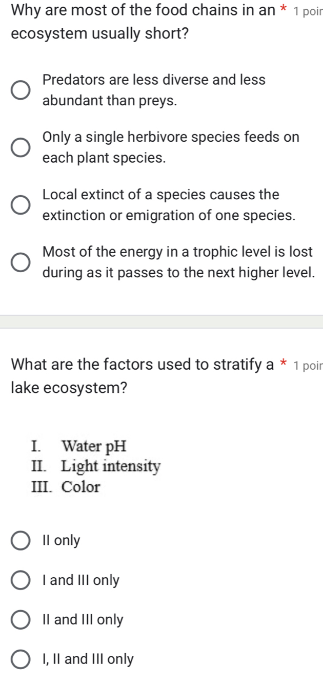 Why are most of the food chains in an * 1 poin
ecosystem usually short?
Predators are less diverse and less
abundant than preys.
Only a single herbivore species feeds on
each plant species.
Local extinct of a species causes the
extinction or emigration of one species.
Most of the energy in a trophic level is lost
during as it passes to the next higher level.
What are the factors used to stratify a * 1 poir
lake ecosystem?
I. Water pH
II. Light intensity
III. Color
II only
I and III only
II and III only
I, II and III only