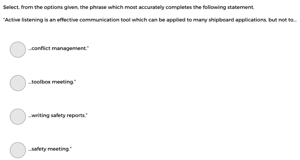 Select, from the options given, the phrase which most accurately completes the following statement.
“Active listening is an effective communication tool which can be applied to many shipboard applications, but not to......conflict management.”...toolbox meeting.”...writing safety reports.”...safety meeting.”