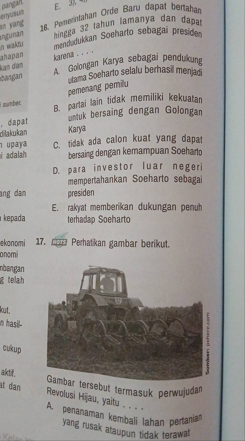 pangan.
E. 3), 4
enyusun
an yang 16. Pemerintahan Orde Baru dapat bertahan
ngunan
hingga 32 tahun lamanya dan dapat
n waktu
mendudukkan Soeharto sebagai presiden
ahapan
karena . . . .
kan dan
A. Golongan Karya sebagai pendukung
utama Soeharto selalu berhasil menjadi
pemenang pemilu
i sumber.
B. partai lain tidak memiliki kekuatan
, dapat
untuk bersaing dengan Golongan
dilakukan Karya
upaya C. tidak ada calon kuat yang dapat
i adalah bersaing dengan kemampuan Soeharto
D. para investor luar negeri
mempertahankan Soeharto sebagai
ang dan presiden
E. rakyat memberikan dukungan penuh
kepada terhadap Soeharto
ekonomi 17. Los Perhatikan gambar berikut.
onomi
nbangan
g telah
kut.
n hasil-
cukup
aktif.
ebut termasuk perwujudan
at dan Revolusi Hijau, yaitu . . . .
A. penanaman kembali lahan pertanian
yang rusak ataupun tidak terawat.