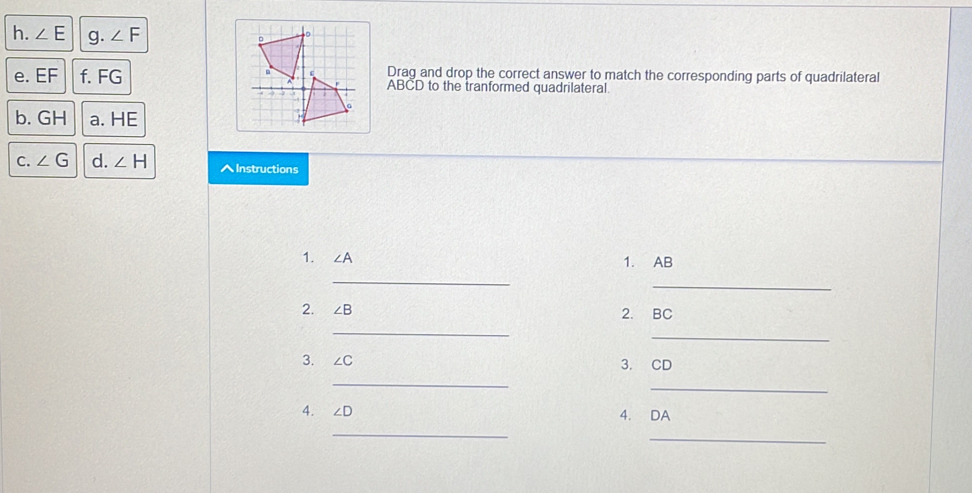 ∠ E g. ∠ F
e. EF f. FGDrag and drop the correct answer to match the corresponding parts of quadrilateral
ABCD to the tranformed quadrilateral 
b. GH a. HE
C. ∠ G d. ∠ H AInstructions 
1. ∠ A 1. AB
_ 
_ 
2. ∠ B 2. BC
_ 
_ 
3. ∠ C 3. CD
_ 
_ 
4. ∠ D 4. DA
_ 
_