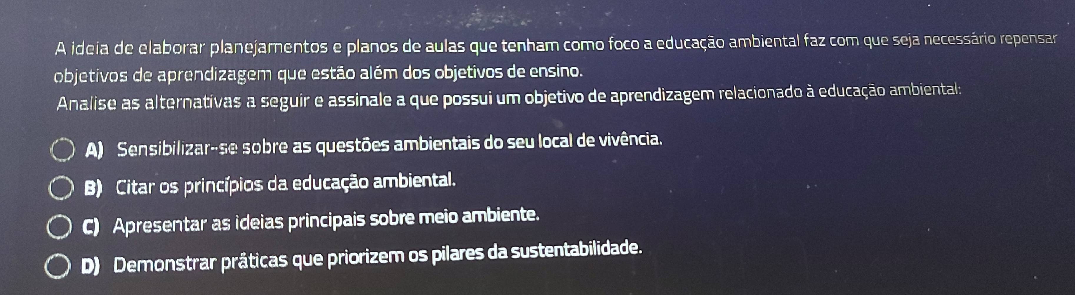 A ideia de elaborar planejamentos e planos de aulas que tenham como foco a educação ambiental faz com que seja necessário repensar
objetivos de aprendizagem que estão além dos objetivos de ensino.
Analise as alternativas a seguir e assinale a que possui um objetivo de aprendizagem relacionado à educação ambiental:
A) Sensibilizar-se sobre as questões ambientais do seu local de vivência.
B) Citar os princípios da educação ambiental.
C) Apresentar as ideias principais sobre meio ambiente.
D) Demonstrar práticas que priorizem os pilares da sustentabilidade.