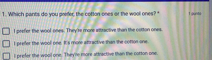 Which pants do you prefer, the cotton ones or the wool ones? * 1 punto
I prefer the wool ones. They're more attractive than the cotton ones.
I prefer the wool one. It's more attractive than the cotton one.
I prefer the wool one. They're more attractive than the cotton one.