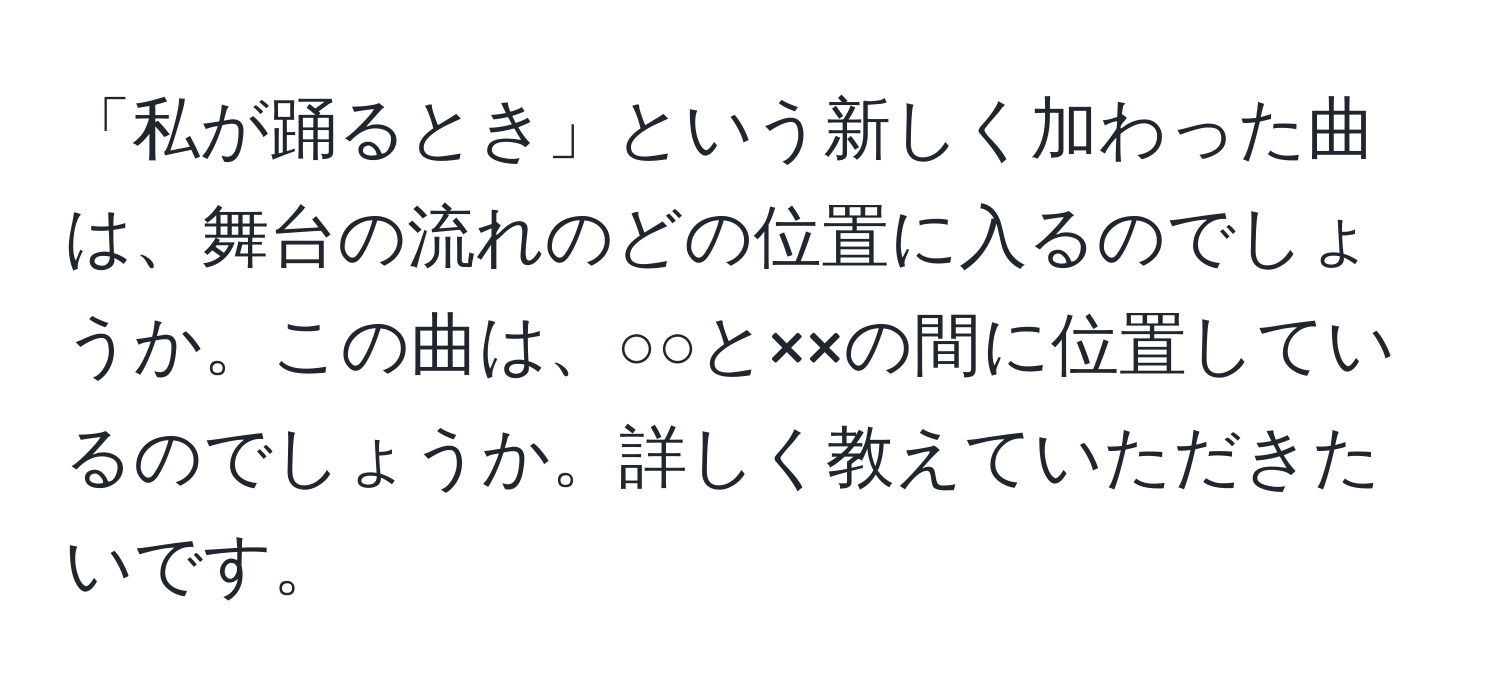 「私が踊るとき」という新しく加わった曲は、舞台の流れのどの位置に入るのでしょうか。この曲は、○○と××の間に位置しているのでしょうか。詳しく教えていただきたいです。