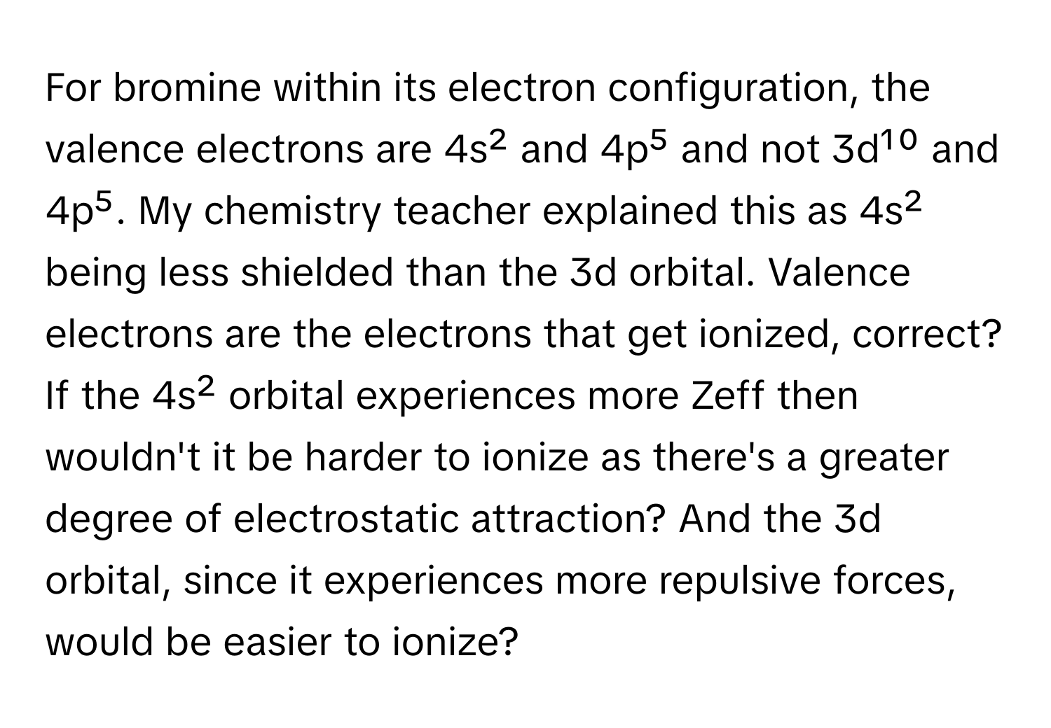 For bromine within its electron configuration, the valence electrons are 4s² and 4p⁵ and not 3d¹⁰ and 4p⁵. My chemistry teacher explained this as 4s² being less shielded than the 3d orbital. Valence electrons are the electrons that get ionized, correct? If the 4s² orbital experiences more Zeff then wouldn't it be harder to ionize as there's a greater degree of electrostatic attraction? And the 3d orbital, since it experiences more repulsive forces, would be easier to ionize?