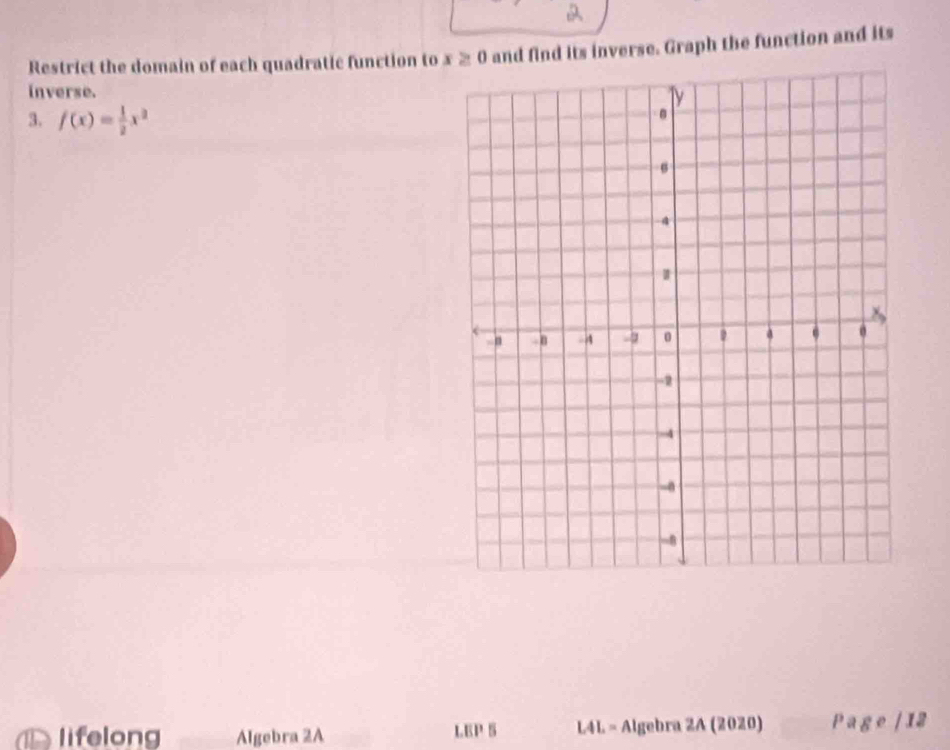 Restrict the domain of each quadratic function to x ≥ 0 and find its inverse. Graph the function and its 
inverse. 
3. f(x)= 1/2 x^2
lifelong Algebra 2A LEP 5 L4L = Algebra 2A (2020) Page / 12