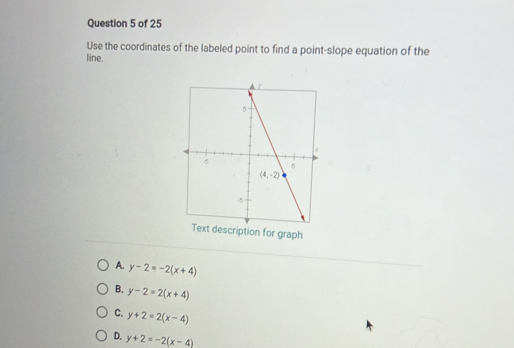 Use the coordinates of the labeled point to find a point-slope equation of the
line.
Text description for graph
A. y-2=-2(x+4)
B. y-2=2(x+4)
C. y+2=2(x-4)
D. y+2=-2(x-4)