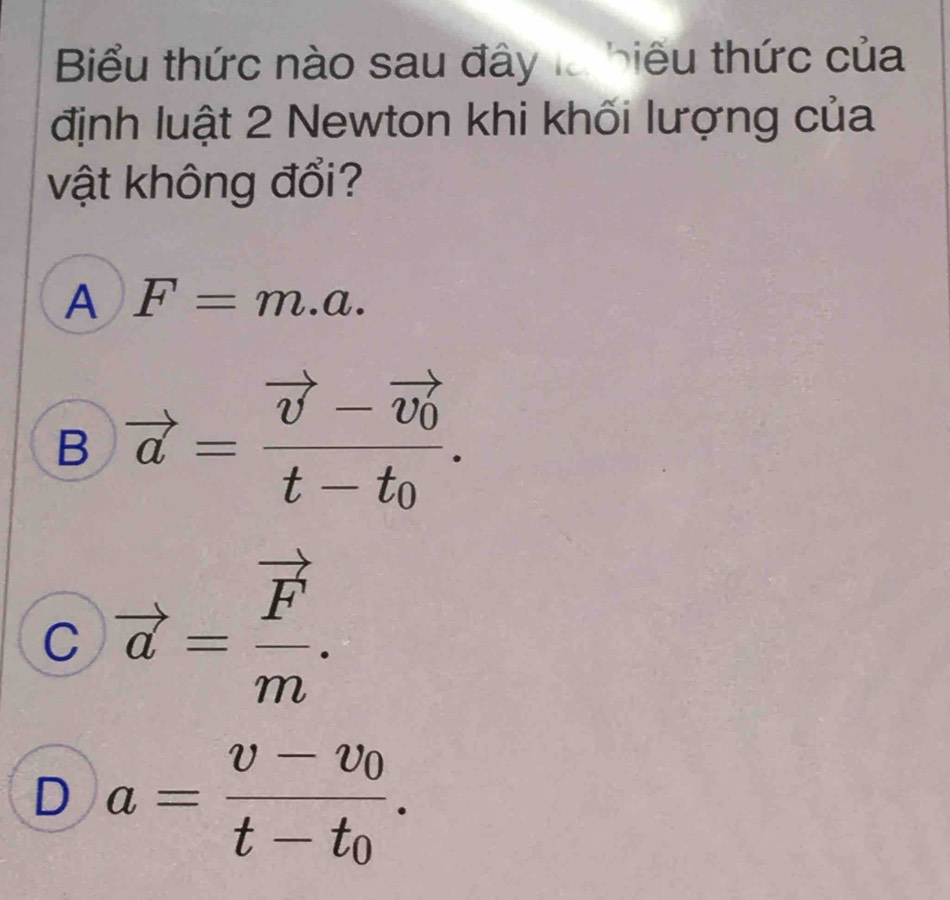 Biểu thức nào sau đây là biểu thức của
định luật 2 Newton khi khối lượng của
vật không đổi?
A F=m.a.
B vector a=frac vector v-vector v_0t-t_0.
C vector a=frac vector Fm.
D a=frac v-v_0t-t_0.