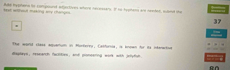 Questions 
Add hyphens to compound adjectives where necessary. If no hyphens are needed, submit the 
text without making any changes.
37
Time 
elapsed 
00 24 
The world class aquarium in Monterey, California, is known for its interactive a 
displays , research facilities , and pioneering work with jellyfish . SmartScore 
RN