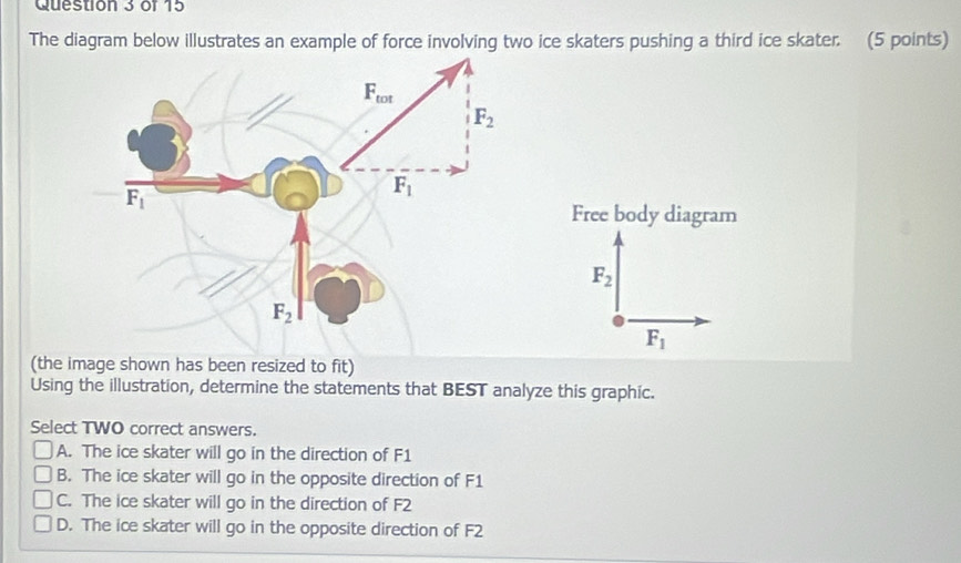 The diagram below illustrates an example of force involving two ice skaters pushing a third ice skater. (5 points)
Free body diagram
F_2
F_1
(the image shown has been resized to fit)
Using the illustration, determine the statements that BEST analyze this graphic.
Select TWO correct answers.
A. The ice skater will go in the direction of F1
B. The ice skater will go in the opposite direction of F1
C. The ice skater will go in the direction of F2
D. The ice skater will go in the opposite direction of F2