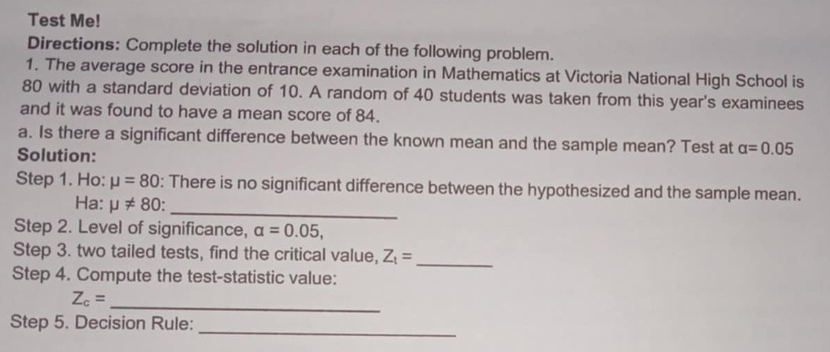 Test Me! 
Directions: Complete the solution in each of the following problem. 
1. The average score in the entrance examination in Mathematics at Victoria National High School is
80 with a standard deviation of 10. A random of 40 students was taken from this year's examinees 
and it was found to have a mean score of 84. 
a. Is there a significant difference between the known mean and the sample mean? Test at alpha =0.05
Solution: 
Step 1. Ho: mu =80 : There is no significant difference between the hypothesized and the sample mean. 
Ha: mu != 80 _ 
Step 2. Level of significance, alpha =0.05, 
Step 3. two tailed tests, find the critical value, Z_t=
Step 4. Compute the test-statistic value: 
_ 
_ Z_c=
_ 
Step 5. Decision Rule: