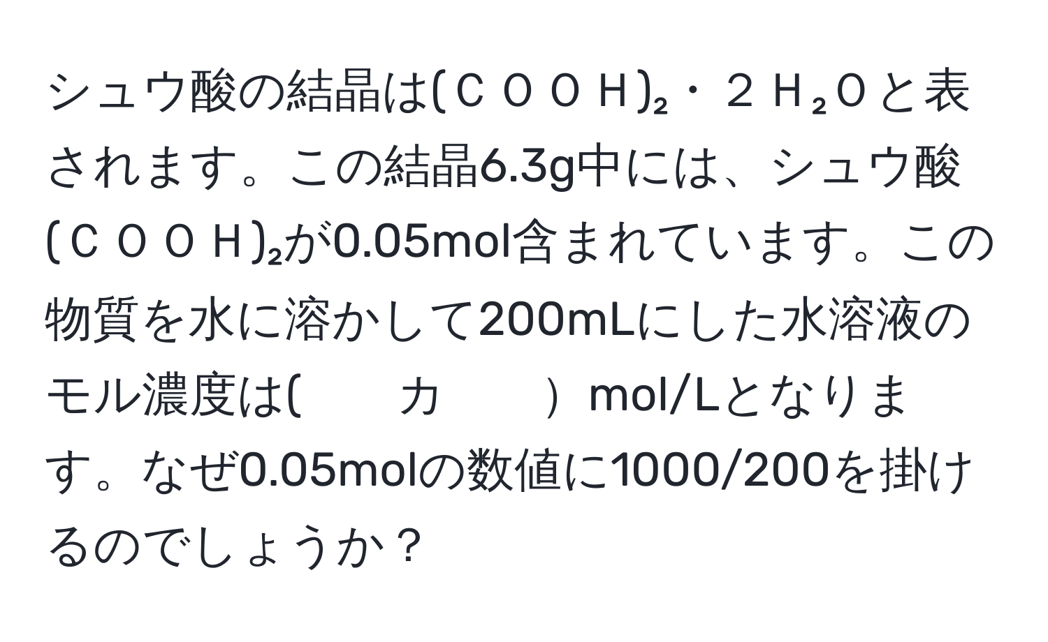 シュウ酸の結晶は(ＣＯＯＨ)₂・２Ｈ₂Ｏと表されます。この結晶6.3g中には、シュウ酸(ＣＯＯＨ)₂が0.05mol含まれています。この物質を水に溶かして200mLにした水溶液のモル濃度は(　　カ　　mol/Lとなります。なぜ0.05molの数値に1000/200を掛けるのでしょうか？