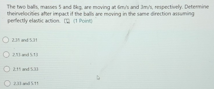 The two balls, masses 5 and 8kg, are moving at 6m/s and 3m/s, respectively. Determine
theirvelocities after impact if the balls are moving in the same direction assuming
perfectly elastic action. (1 Point)
2.31 and 5.31
2. 13 and 5.13
2. 11 and 5.33
2. 33 and 5.11