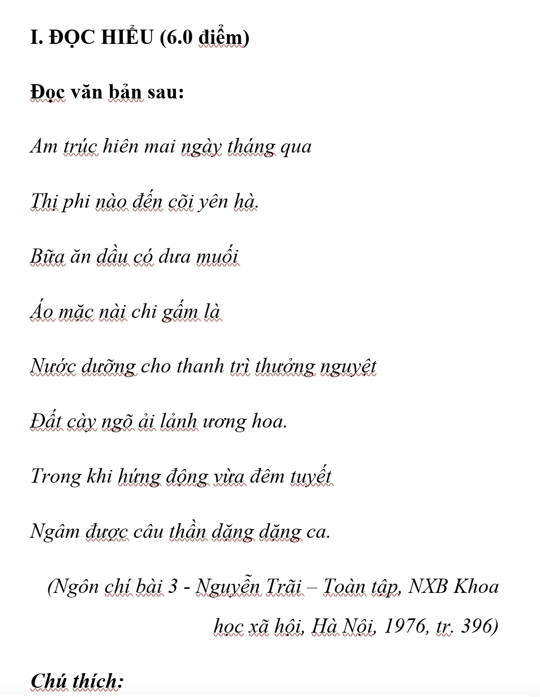 ĐQC HIÊU (6.0 điểm) 
Đọc văn bản sau: 
Am trúc hiên mai ngày tháng qua 
Thị phi nào đến cõi yên hà. 
Bữa ăn dầu có dưa muối 
Áo mặc nài chi gấm là 
Nước dưỡng cho thanh trì thưởng nguyệt 
Đất cày ngõ ải lảnh ương hoa. 
Trong khi hứng động vừa đêm tuyết 
Ngâm được câu thần dặng dặng ca. 
(Ngôn chí bài 3 - Nguyễn Trãi - Toàn tập, NXB Khoa 
học xã hội, Hà Nội, 1976, tr. 396) 
Chú thích: