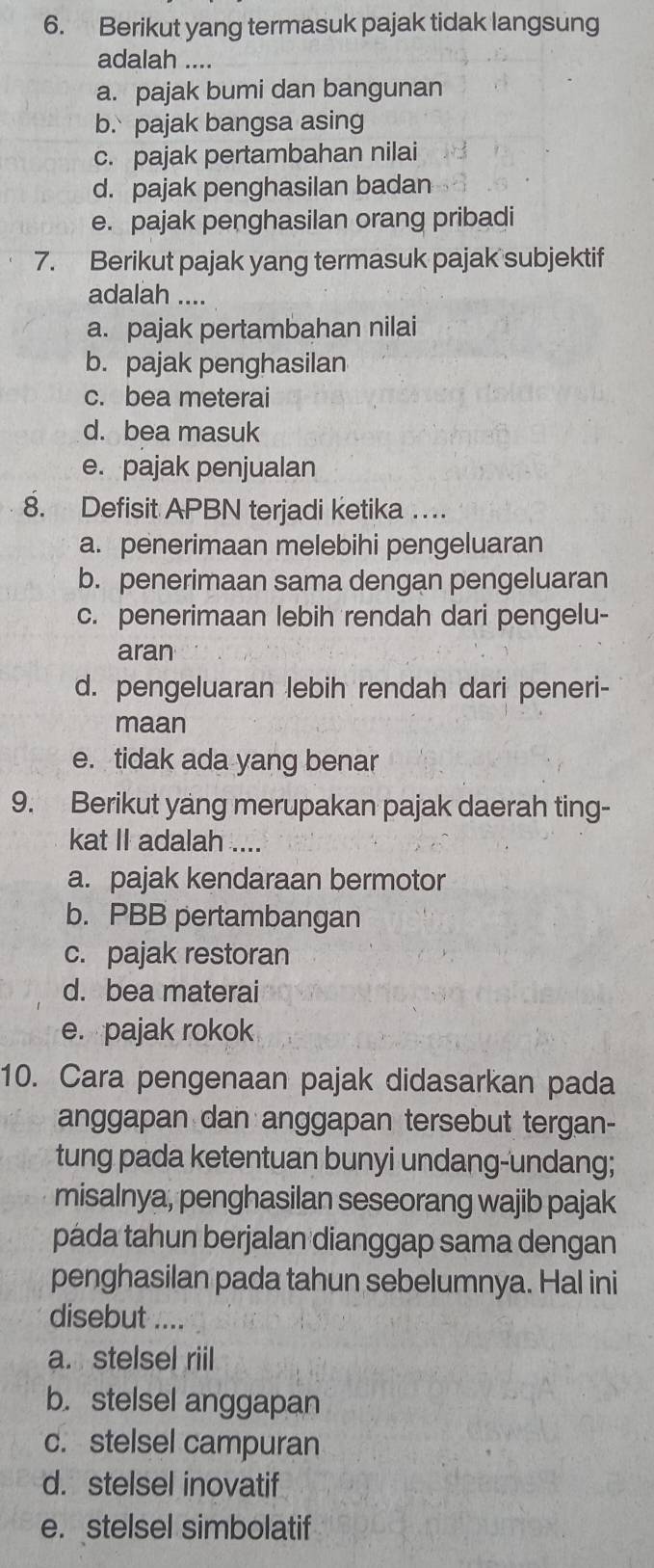 Berikut yang termasuk pajak tidak langsung
adalah ....
a. pajak bumi dan bangunan
b. pajak bangsa asing
c. pajak pertambahan nilai
d. pajak penghasilan badan
e. pajak penghasilan orang pribadi
7. Berikut pajak yang termasuk pajak subjektif
adalah ....
a. pajak pertambahan nilai
b. pajak penghasilan
c. bea meterai
d. bea masuk
e. pajak penjualan
8. Defisit APBN terjadi ketika …
a. penerimaan melebihi pengeluaran
b. penerimaan sama dengan pengeluaran
c. penerimaan lebih rendah dari pengelu-
aran
d. pengeluaran lebih rendah dari peneri-
maan
e. tidak ada yang benar
9. Berikut yang merupakan pajak daerah ting-
kat II adalah ....
a. pajak kendaraan bermotor
b. PBB pertambangan
c. pajak restoran
d. bea materai
e. pajak rokok
10. Cara pengenaan pajak didasarkan pada
anggapan dan anggapan tersebut tergan-
tung pada ketentuan bunyi undang-undang;
misalnya, penghasilan seseorang wajib pajak
páda tahun berjalan dianggap sama dengan
penghasilan pada tahun sebelumnya. Hal ini
disebut ....
a. stelsel riil
b. stelsel anggapan
c. stelsel campuran
d. stelsel inovatif
e. stelsel simbolatif