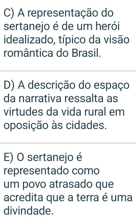 C) A representação do
sertanejo é de um herói
idealizado, típico da visão
romântica do Brasil.
D) A descrição do espaço
da narrativa ressalta as
virtudes da vida rural em
oposição às cidades.
E) O sertanejo é
representado como
um povo atrasado que
acredita que a terra é uma
divindade.