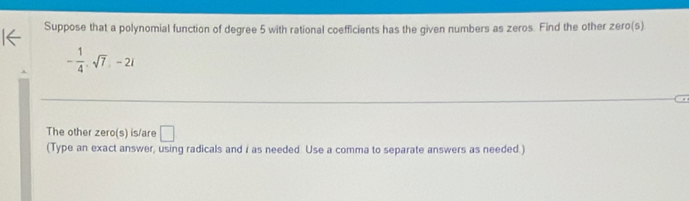 Suppose that a polynomial function of degree 5 with rational coefficients has the given numbers as zeros. Find the other zero(s)
- 1/4 , sqrt(7), -2i
The other zero(s) is/are □ 
(Type an exact answer, using radicals and i as needed Use a comma to separate answers as needed.)