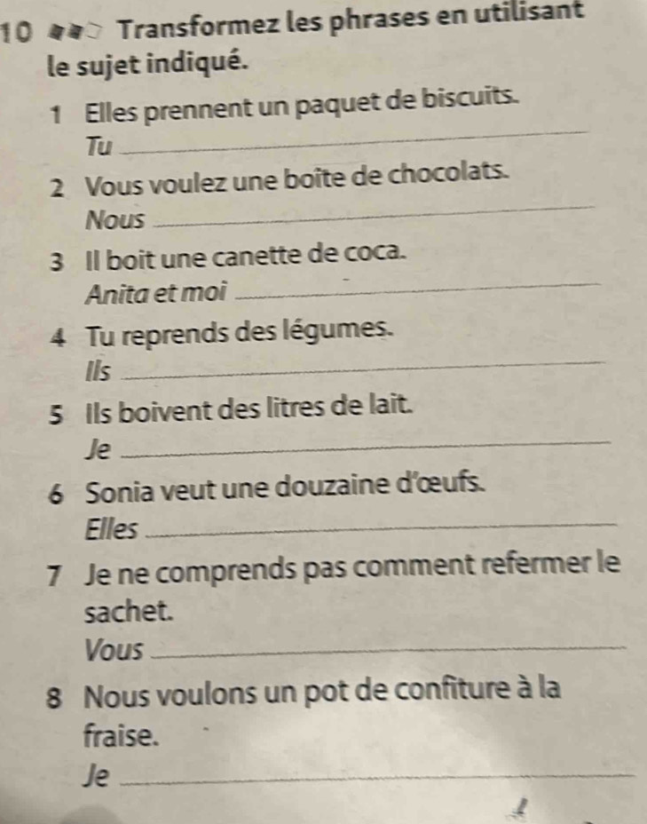 10 «4× Transformez les phrases en utilisant 
le sujet indiqué. 
1 Elles prennent un paquet de biscuits. 
Tu 
_ 
2 Vous voulez une boite de chocolats. 
Nous 
_ 
3 Il boit une canette de coca. 
Anita et moi 
_ 
_ 
4 Tu reprends des légumes. 
Ils 
5 Ils boivent des litres de lait. 
Je 
_ 
6 Sonia veut une douzaine d'œufs. 
Elles_ 
7 Je ne comprends pas comment refermer le 
sachet. 
Vous_ 
8 Nous voulons un pot de confiture à la 
fraise. 
Je_