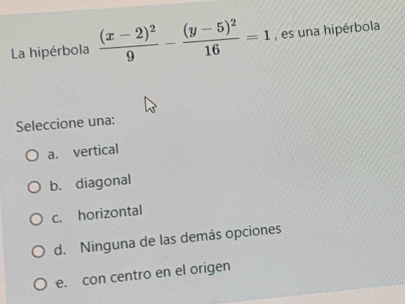 La hipérbola frac (x-2)^29-frac (y-5)^216=1 , es una hipérbola
Seleccione una:
a. vertical
b. diagonal
c. horizontal
d. Ninguna de las demás opciones
e. con centro en el origen