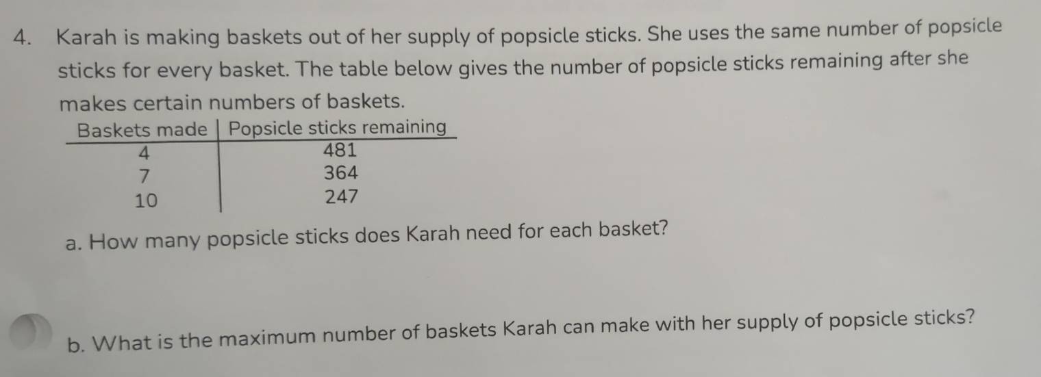 Karah is making baskets out of her supply of popsicle sticks. She uses the same number of popsicle 
sticks for every basket. The table below gives the number of popsicle sticks remaining after she 
makes certain numbers of baskets. 
a. How many popsicle sticks does Karah need for each basket? 
b. What is the maximum number of baskets Karah can make with her supply of popsicle sticks?