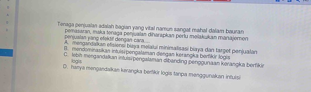 A
D Tenaga penjualan adalah bagian yang vital namun sangat mahal dalam bauran
pemasaran, maka tenaga penjualan diharapkan perlu melakukan manajemen
penjualan yang efektif dengan cara....
A. mengandalkan efisiensi biaya melalui minimalisasi biaya dan target penjualan
B. mendominasikan intuisi/pengalaman dengan kerangka berfikir logis
C. lebih mengandalkan intuisi/pengalaman dibanding penggunaan kerangka berfikir
logis
D. hanya mengandalkan kerangka berfikir logis tanpa menggunakan intuisi