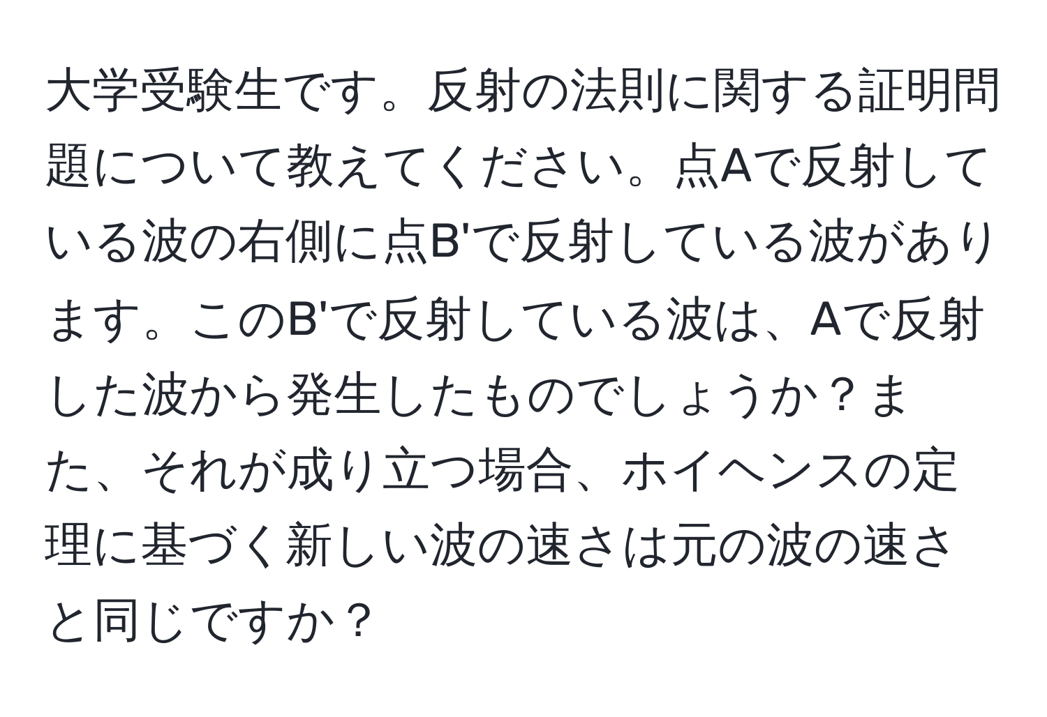 大学受験生です。反射の法則に関する証明問題について教えてください。点Aで反射している波の右側に点B'で反射している波があります。このB'で反射している波は、Aで反射した波から発生したものでしょうか？また、それが成り立つ場合、ホイヘンスの定理に基づく新しい波の速さは元の波の速さと同じですか？