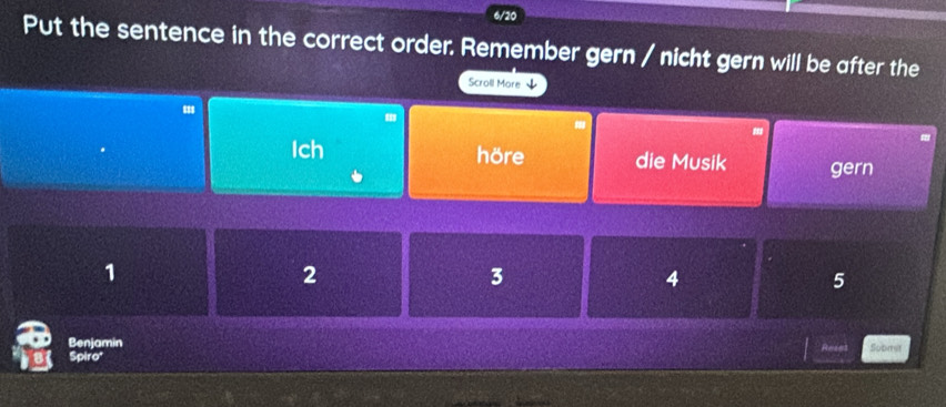 6/20 
Put the sentence in the correct order. Remember gern / nicht gern will be after the 
Scroll More ↓ 
Ich höre die Musik gern
1
2
3
4
5
Benjamin Reses Submit 
Spiro'