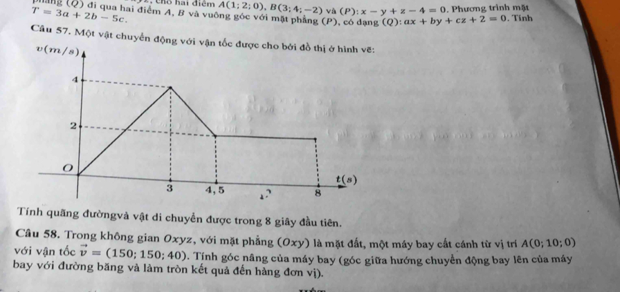 Cho hai điểm A(1;2;0), B(3;4;-2) vdot a(P):x-y+z-4=0
T=3a+2b-5c. . Phương trình mặt 
phảng (Q) đi qua hai điểm A, B và vuông góc với mặt phẳng (P), có dạng (Q):ax+by+cz+2=0. Tính 
Câu 57. Một vật chuyển động với vận tốc được cho bởi đồ thị ở hình vẽ:
v(m/s)
4
2
O
t(s)
3 4, 5
8
Tính quãng đườngvà vật di chuyển được trong 8 giây đầu tiên. 
Câu 58. Trong không gian Oxyz, với mặt phẳng (Oxy) là mặt đất, một máy bay cất cánh từ vị trí A(0;10;0)
với vận tốc vector v=(150;150;40). Tính góc nâng của máy bay (góc giữa hướng chuyển động bay lên của máy 
bay với đường băng và làm tròn kết quả đến hàng đơn vị).