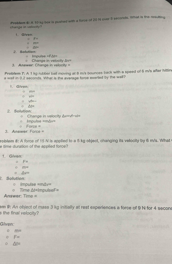 Problem 6: A 10 kg box is pushed with a force of 20 N over 5 seconds. What is the resulting
change in velocity?
1. Given:
F=
m=
△ t=
2. Solution:
Impulse =F△ t=
Change in velocity △ v=
3. Answer: Change in velocity=
Problem 7: A 1 kg rubber ball moving at 8 m/s bounces back with a speed of 6 m/s after hittin
a wall in 0.2 seconds. What is the average force exerted by the wall?
1. Given:
m=
vi=
vf=-
△ t=
2. Solution:
Change in velocity △ v=vf-vi=
Impulse =m△ v=
Force =
3. Answer: Force =
roblem 8: A force of 15 N is applied to a 5 kg object, changing its velocity by 6 m/s. What
e time duration of the applied force?
1. Given:
F=
m=
△ v=
2. Solution:
Impulse =m△ v=
Time △ t= Impulse F=
Answer: Time =
em 9: An object of mass 3 kg initially at rest experiences a force of 9 N for 4 secon
s the final velocity?
Given:
m=
F=
△ t=