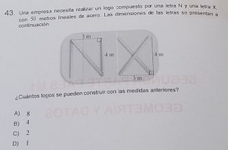 Una empresa necesita realizar un logo compuesto por una letra N y una letra x
con 50 métros linealles de ácero. Las dimensiones de las letras se presentan a
continuación
3 m
4 m 4 m
3 m
¿Cuántos logos se pueden construir con las medidas anteriores?
A) g
B) 4
C) 2
D) I