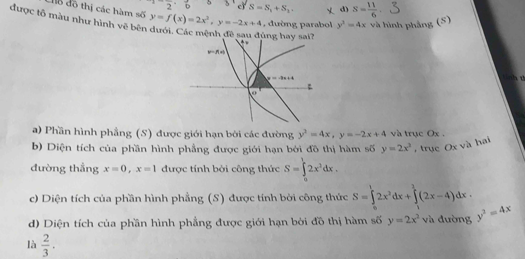 2 3 3 c) S=S_1+S_2. d) S= 11/6 
đỗ đồ thị các hàm số y=f(x)=2x^2,y=-2x+4 , đường parabol y^2=4x và hình phẳng (S)
được tô màu như hình vẽ bên
úng hay sai?
a) Phần hình phẳng (S) được giới hạn bởi các đường y^2=4x,y=-2x+4 và trục Ox .
b) Diện tích của phần hình phẳng được giới hạn bởi đồ thị hàm số y=2x^2 ,  trục Ox và hai
đường thắng x=0,x=1 được tính bởi công thức S=∈tlimits _0^(12x^2)dx.
c) Diện tích của phần hình phẳng (S) được tính bởi công thức S=∈tlimits _0^(12x^2)dx+∈tlimits _1^(2(2x-4)dx.
d) Diện tích của phần hình phẳng được giới hạn bởi đồ thị hàm số y=2x^2) và đường y^2=4x
là  2/3 .